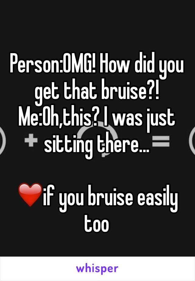 Person:OMG! How did you get that bruise?! 
Me:Oh,this? I was just sitting there...

❤️if you bruise easily too