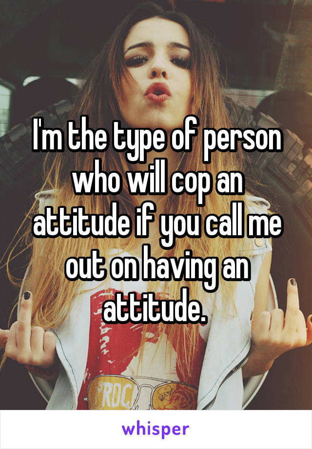 I'm the type of person who will cop an attitude if you call me out on having an attitude. 