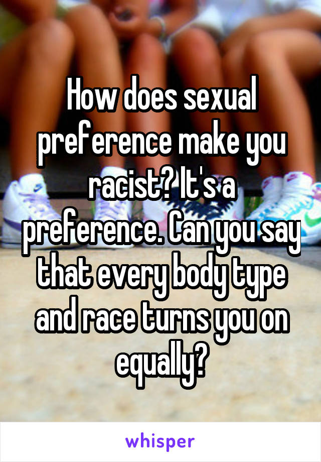 How does sexual preference make you racist? It's a preference. Can you say that every body type and race turns you on equally?