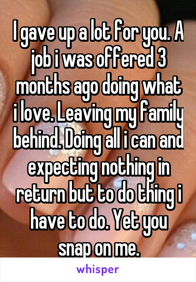 I gave up a lot for you. A job i was offered 3 months ago doing what i love. Leaving my family behind. Doing all i can and expecting nothing in return but to do thing i have to do. Yet you snap on me.