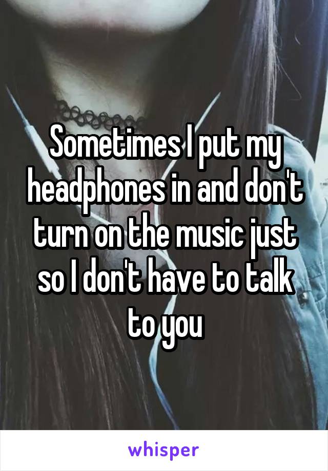 Sometimes I put my headphones in and don't turn on the music just so I don't have to talk to you