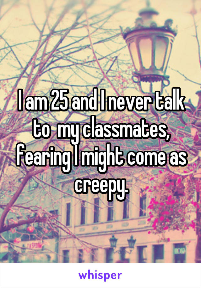 I am 25 and I never talk to  my classmates, fearing I might come as creepy.