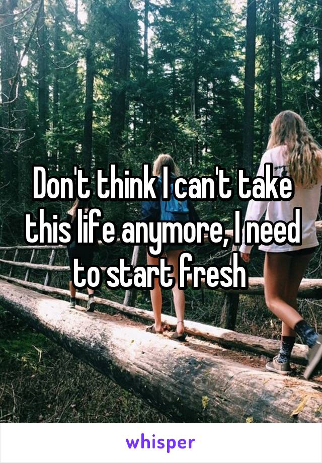 Don't think I can't take this life anymore, I need to start fresh 