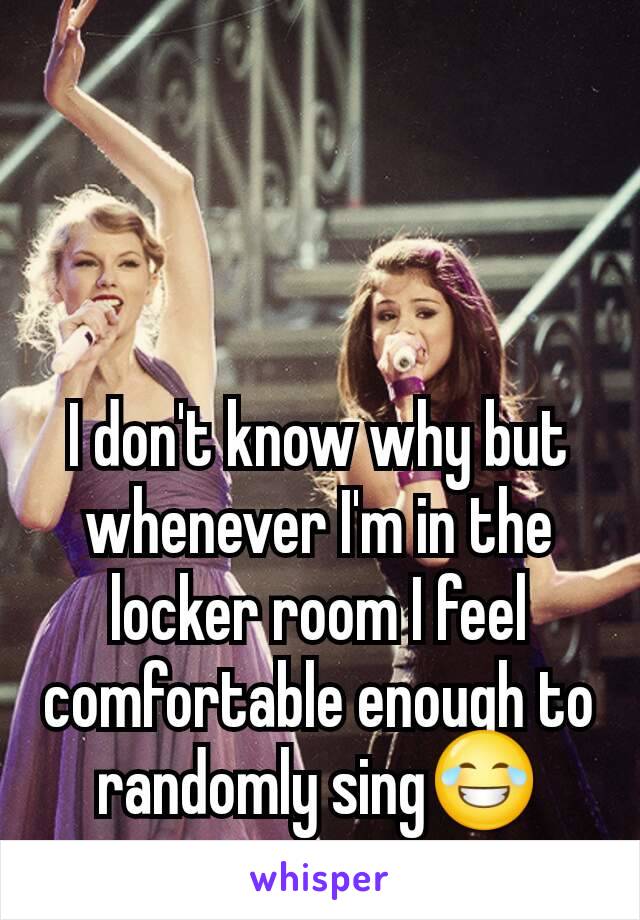 I don't know why but whenever I'm in the locker room I feel comfortable enough to randomly sing😂