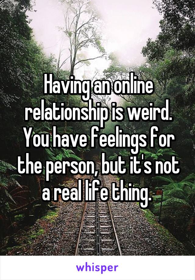 Having an online relationship is weird. You have feelings for the person, but it's not a real life thing. 