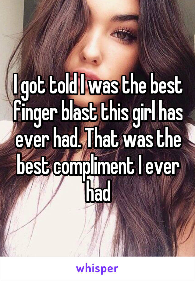 I got told I was the best finger blast this girl has ever had. That was the best compliment I ever had