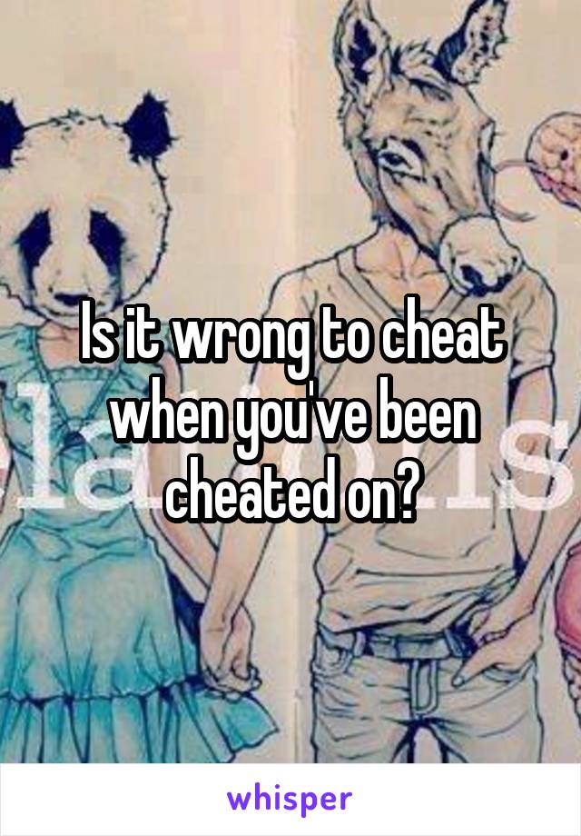 Is it wrong to cheat when you've been cheated on?