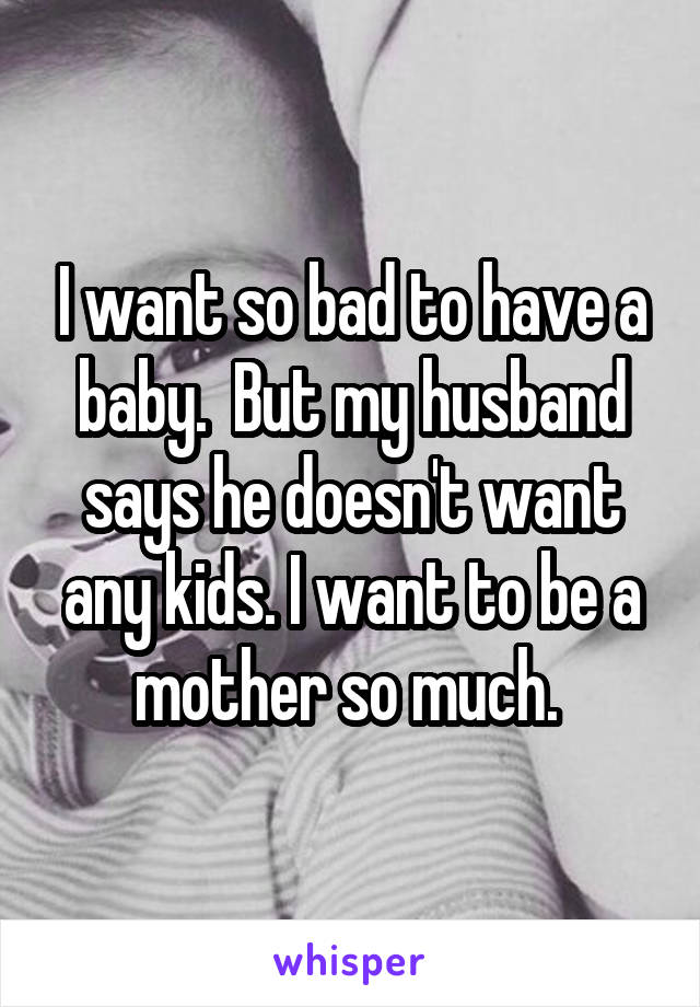 I want so bad to have a baby.  But my husband says he doesn't want any kids. I want to be a mother so much. 