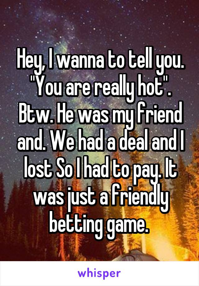 Hey, I wanna to tell you. "You are really hot". Btw. He was my friend and. We had a deal and I lost So I had to pay. It was just a friendly betting game. 