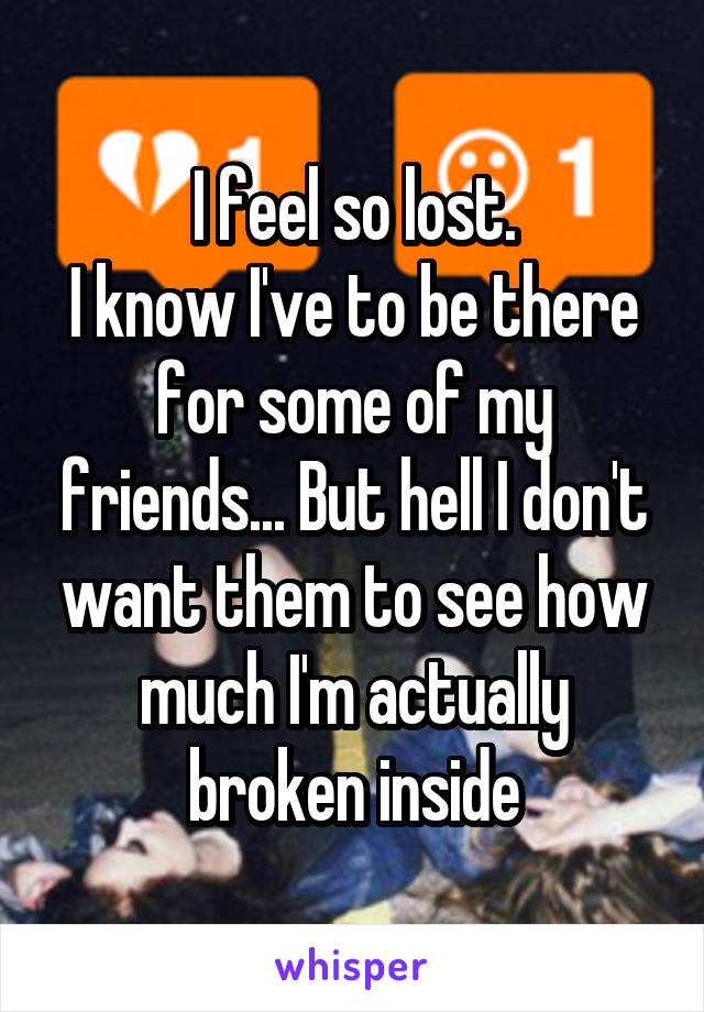 I feel so lost.
I know I've to be there for some of my friends... But hell I don't want them to see how much I'm actually broken inside