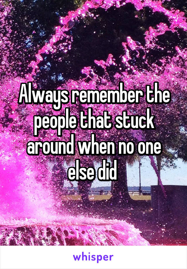 Always remember the people that stuck around when no one else did 