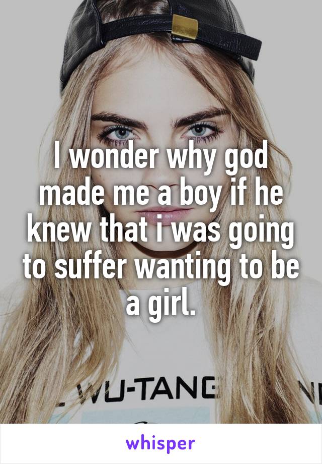 I wonder why god made me a boy if he knew that i was going to suffer wanting to be a girl.