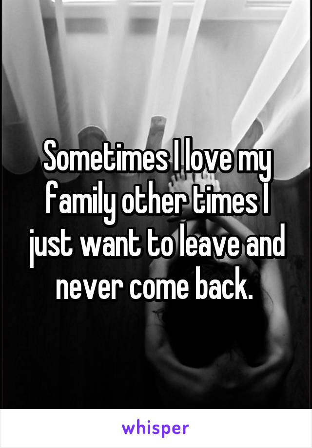 Sometimes I love my family other times I just want to leave and never come back. 