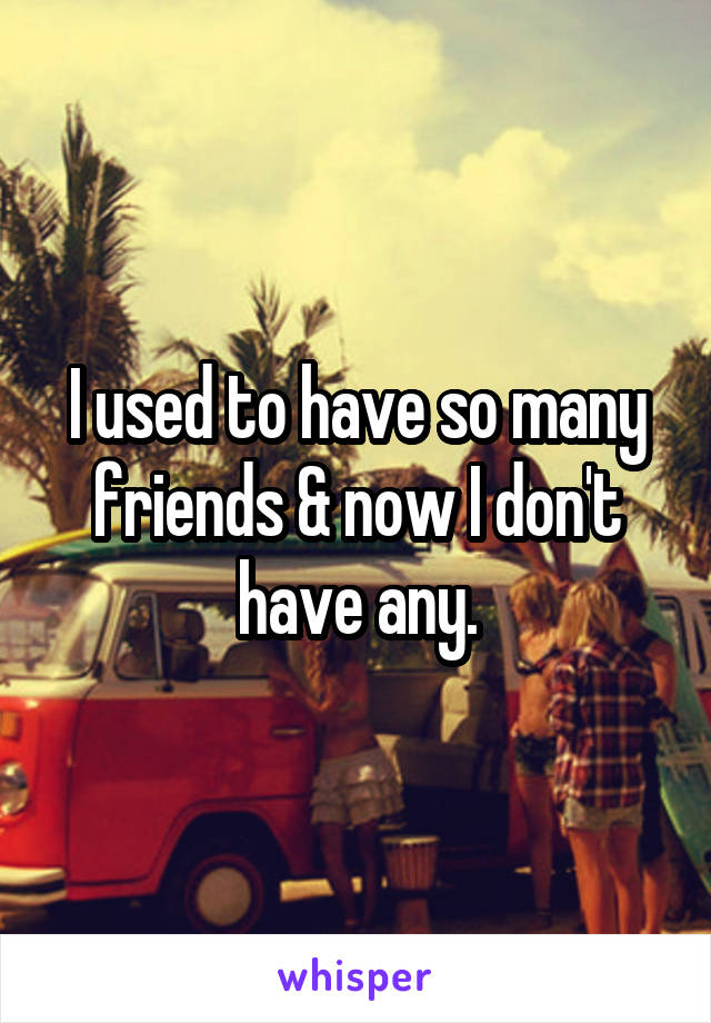 I used to have so many friends & now I don't have any.