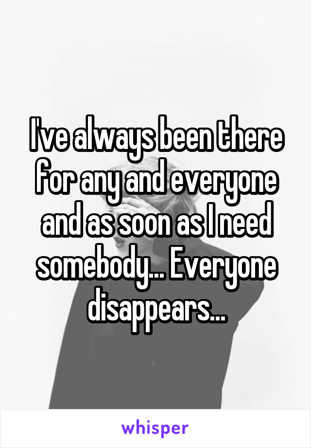 I've always been there for any and everyone and as soon as I need somebody... Everyone disappears...