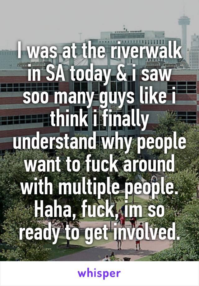 I was at the riverwalk in SA today & i saw soo many guys like i think i finally understand why people want to fuck around with multiple people. Haha, fuck, im so ready to get involved.