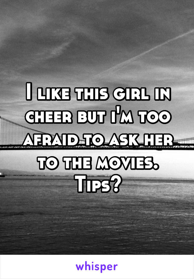 I like this girl in cheer but i'm too afraid to ask her to the movies. Tips?