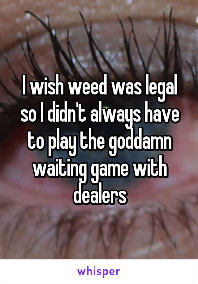 I wish weed was legal so I didn't always have to play the goddamn waiting game with dealers