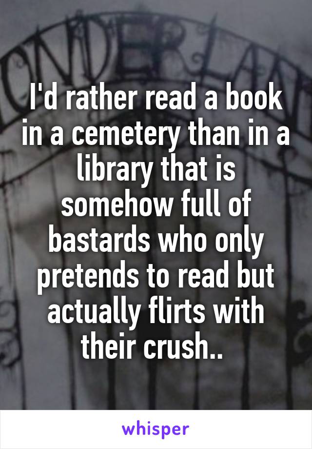 I'd rather read a book in a cemetery than in a library that is somehow full of bastards who only pretends to read but actually flirts with their crush.. 