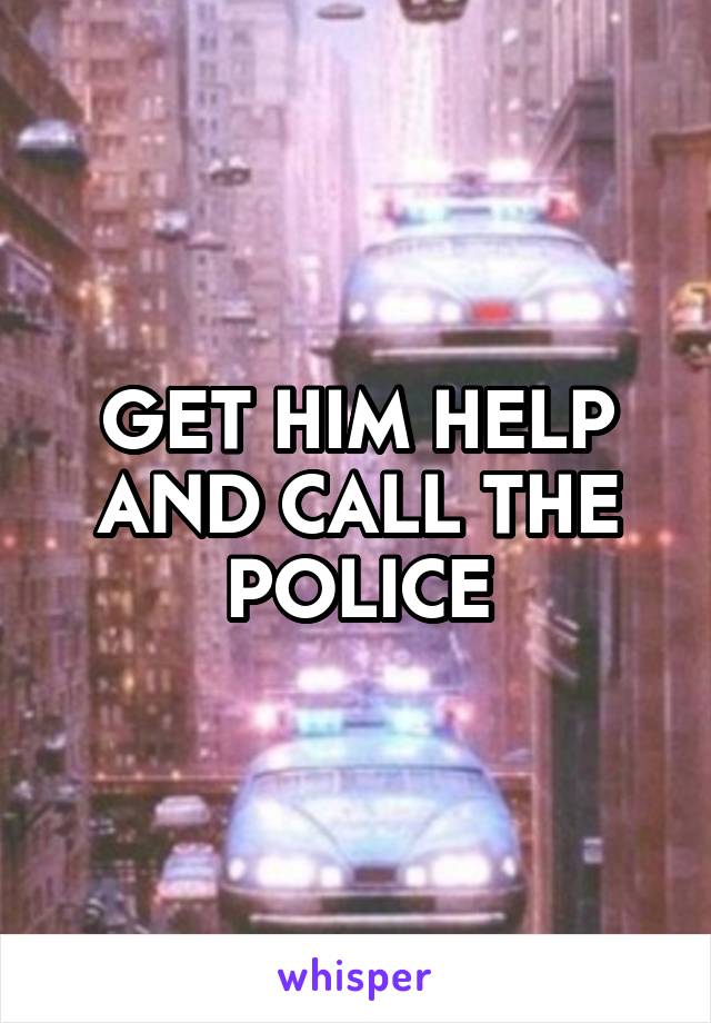 GET HIM HELP AND CALL THE POLICE