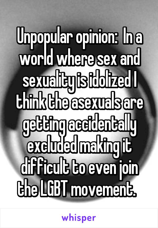 Unpopular opinion:  In a world where sex and sexuality is idolized I think the asexuals are getting accidentally excluded making it difficult to even join the LGBT movement.  