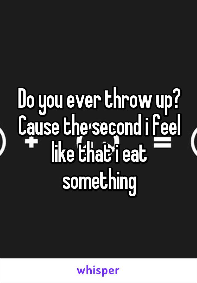 Do you ever throw up? Cause the second i feel like that i eat something