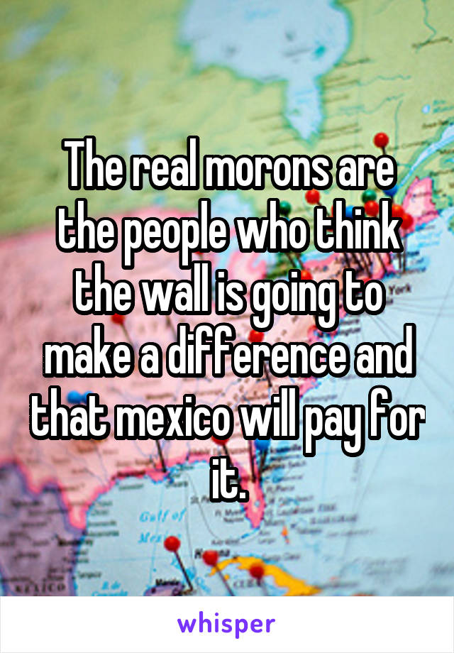 The real morons are the people who think the wall is going to make a difference and that mexico will pay for it.