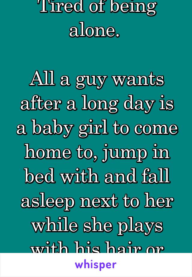 Tired of being alone. 

All a guy wants after a long day is a baby girl to come home to, jump in bed with and fall asleep next to her while she plays with his hair or scratches his back. 