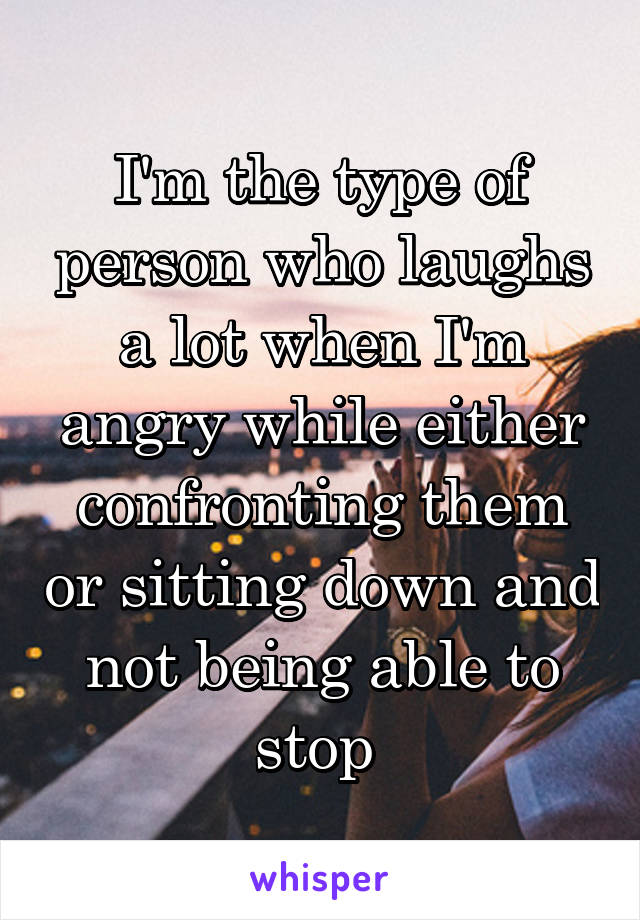 I'm the type of person who laughs a lot when I'm angry while either confronting them or sitting down and not being able to stop 