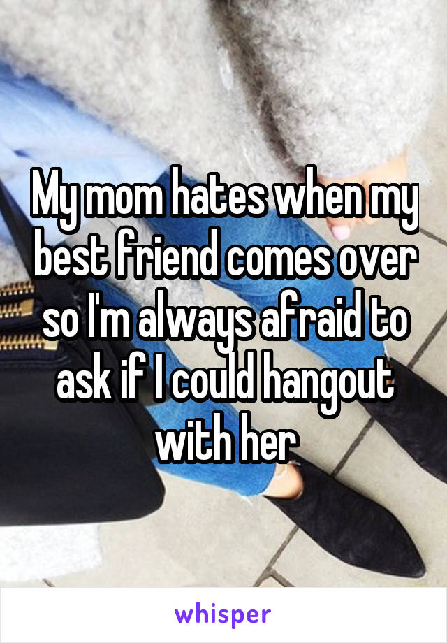 My mom hates when my best friend comes over so I'm always afraid to ask if I could hangout with her