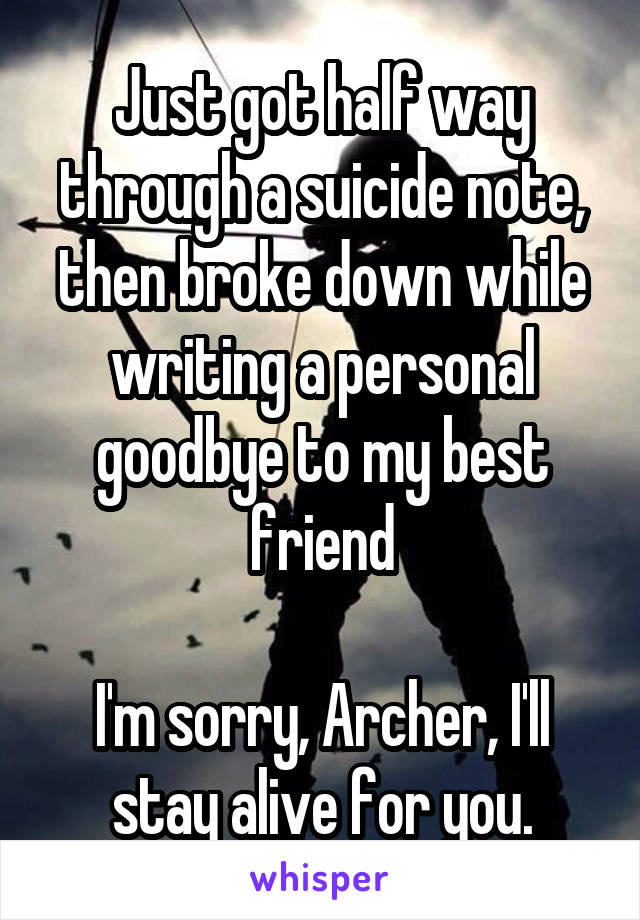 Just got half way through a suicide note, then broke down while writing a personal goodbye to my best friend

I'm sorry, Archer, I'll stay alive for you.