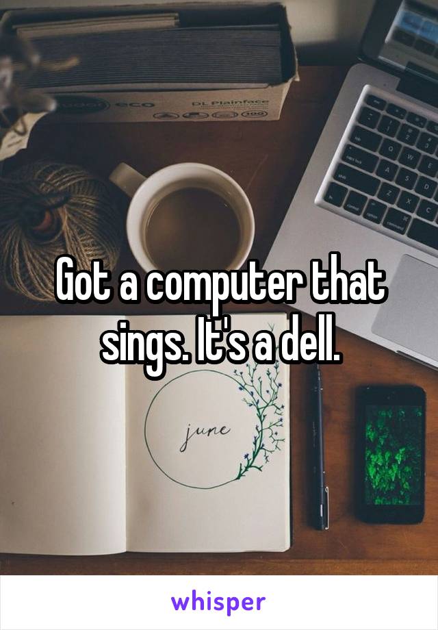 Got a computer that sings. It's a dell.