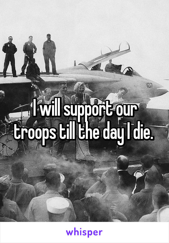 I will support our troops till the day I die. 