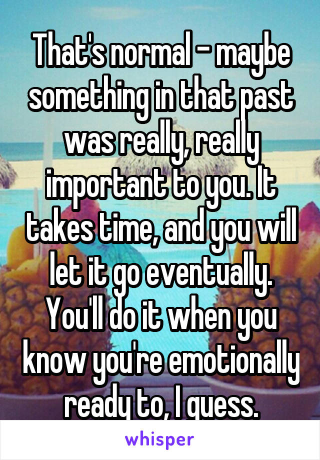 That's normal - maybe something in that past was really, really important to you. It takes time, and you will let it go eventually. You'll do it when you know you're emotionally ready to, I guess.