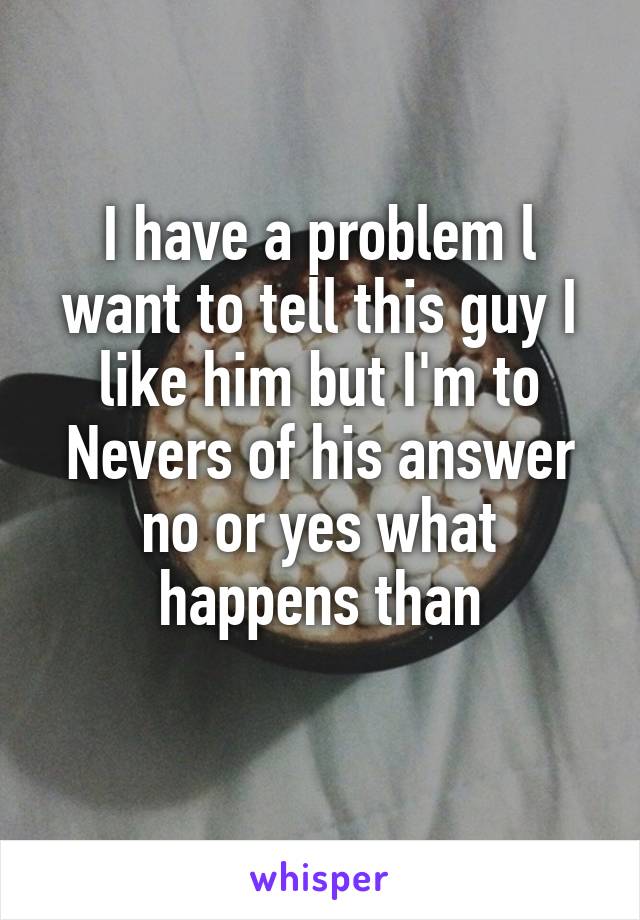 I have a problem l want to tell this guy I like him but I'm to Nevers of his answer no or yes what happens than
