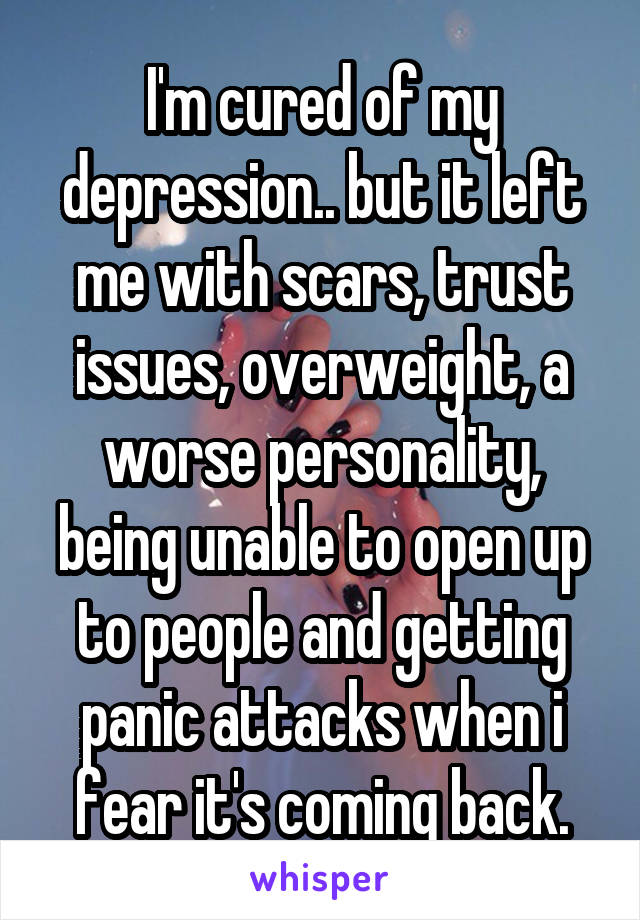 I'm cured of my depression.. but it left me with scars, trust issues, overweight, a worse personality, being unable to open up to people and getting panic attacks when i fear it's coming back.