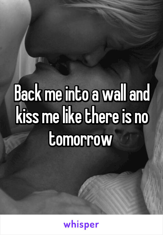 Back me into a wall and kiss me like there is no tomorrow 