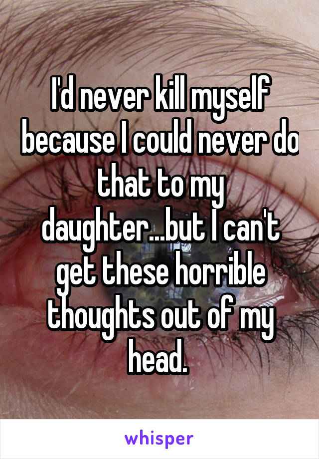 I'd never kill myself because I could never do that to my daughter...but I can't get these horrible thoughts out of my head. 