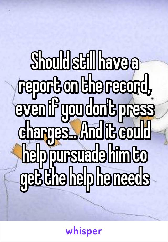 Should still have a report on the record, even if you don't press charges... And it could help pursuade him to get the help he needs