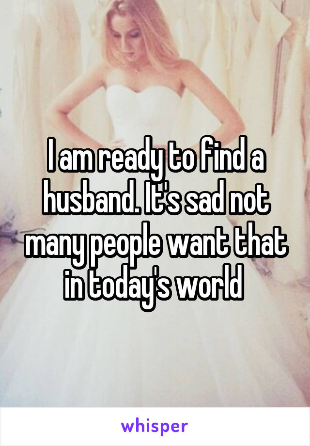 I am ready to find a husband. It's sad not many people want that in today's world 