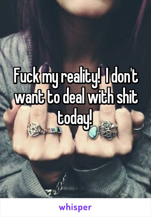 Fuck my reality!  I don't want to deal with shit today! 
