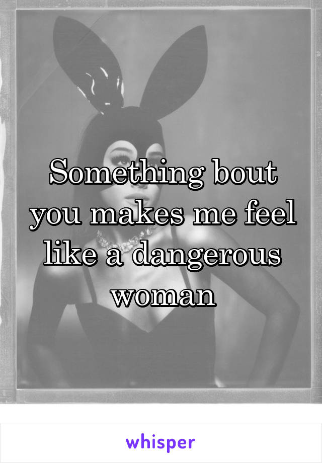 Something bout you makes me feel like a dangerous woman