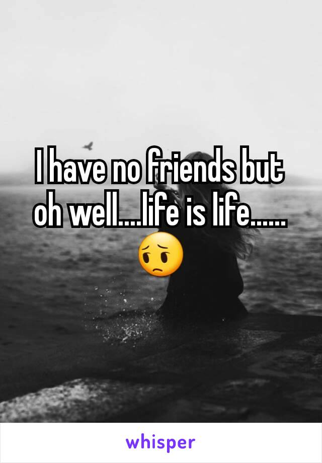 I have no friends but oh well....life is life......😔
