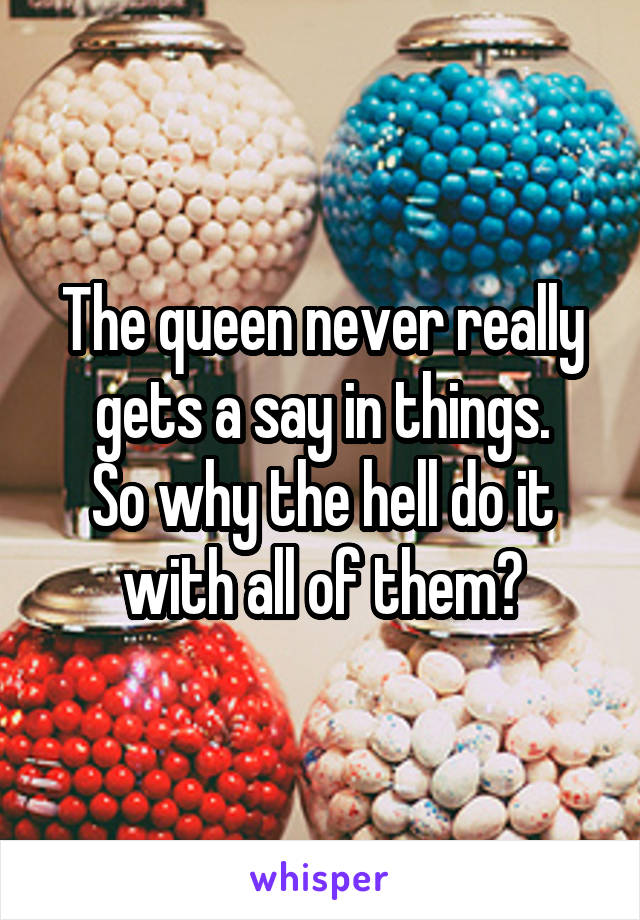 The queen never really gets a say in things.
So why the hell do it with all of them?