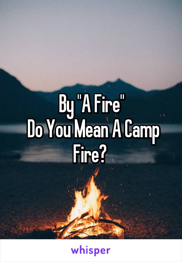 By "A Fire"
 Do You Mean A Camp Fire? 