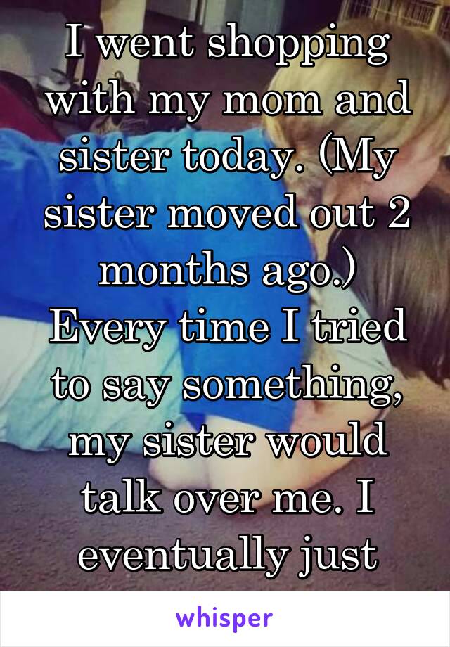 I went shopping with my mom and sister today. (My sister moved out 2 months ago.)
Every time I tried to say something, my sister would talk over me. I eventually just stopped talking.