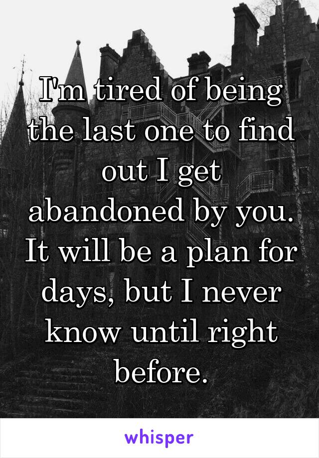 I'm tired of being the last one to find out I get abandoned by you. It will be a plan for days, but I never know until right before.