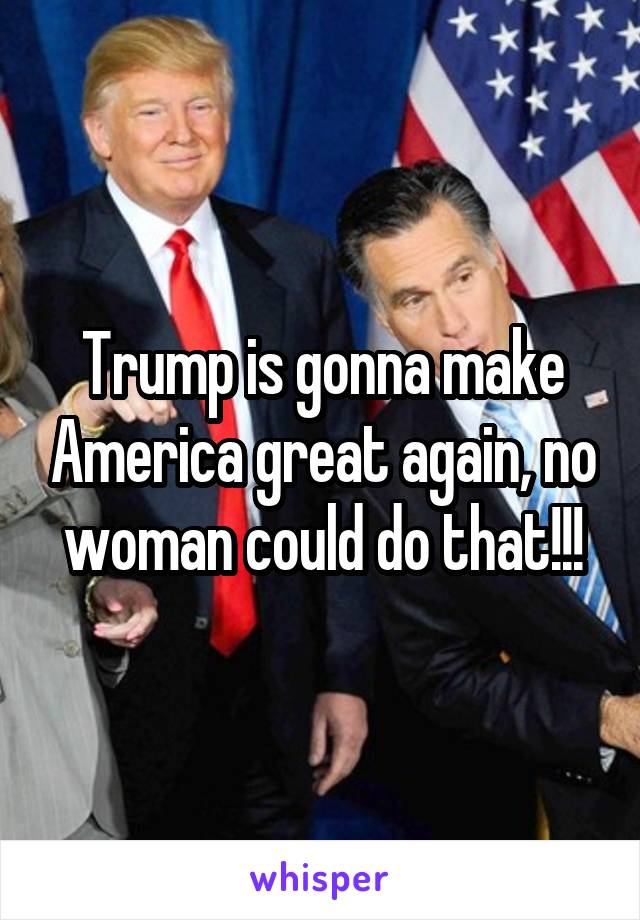 Trump is gonna make America great again, no woman could do that!!!