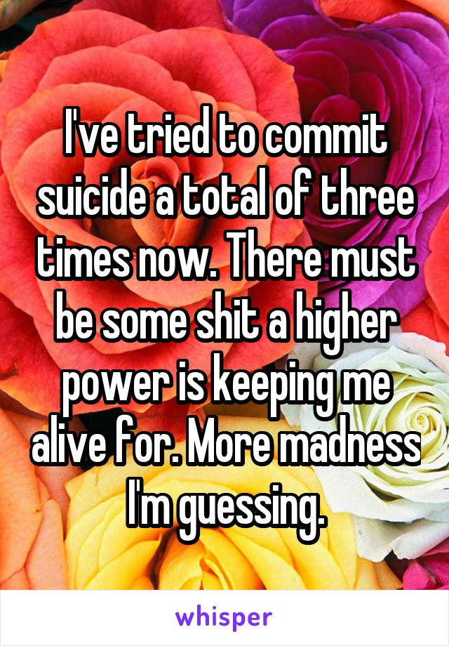 I've tried to commit suicide a total of three times now. There must be some shit a higher power is keeping me alive for. More madness I'm guessing.