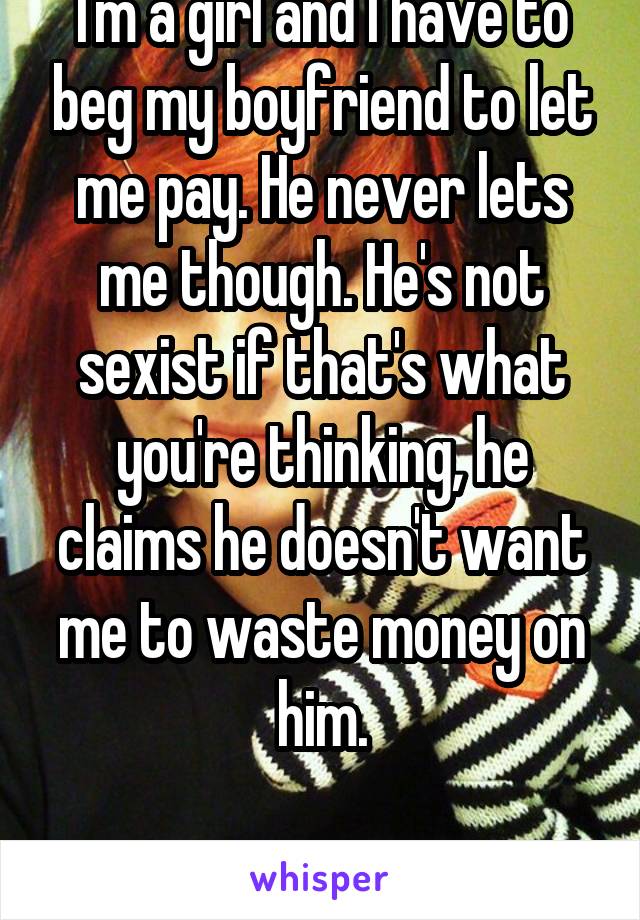 I'm a girl and I have to beg my boyfriend to let me pay. He never lets me though. He's not sexist if that's what you're thinking, he claims he doesn't want me to waste money on him.

